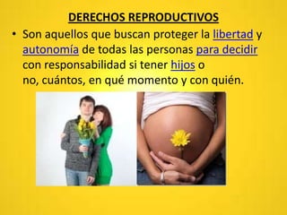 DERECHOS REPRODUCTIVOS
• Son aquellos que buscan proteger la libertad y
autonomía de todas las personas para decidir
con responsabilidad si tener hijos o
no, cuántos, en qué momento y con quién.
 