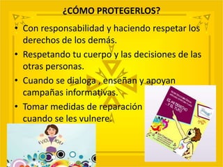 ¿CÓMO PROTEGERLOS?
• Con responsabilidad y haciendo respetar los
derechos de los demás.
• Respetando tu cuerpo y las decisiones de las
otras personas.
• Cuando se dialoga , enseñan y apoyan
campañas informativas.
• Tomar medidas de reparación
cuando se les vulnere.
 