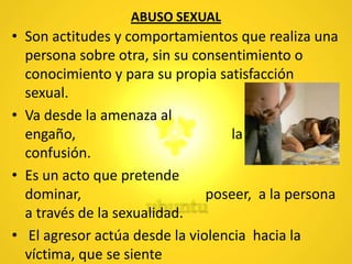 ABUSO SEXUAL
• Son actitudes y comportamientos que realiza una
persona sobre otra, sin su consentimiento o
conocimiento y para su propia satisfacción
sexual.
• Va desde la amenaza al
engaño, la seducción y/o
confusión.
• Es un acto que pretende
dominar, poseer, a la persona
a través de la sexualidad.
• El agresor actúa desde la violencia hacia la
víctima, que se siente
 