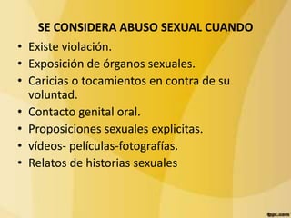 SE CONSIDERA ABUSO SEXUAL CUANDO
• Existe violación.
• Exposición de órganos sexuales.
• Caricias o tocamientos en contra de su
voluntad.
• Contacto genital oral.
• Proposiciones sexuales explicitas.
• vídeos- películas-fotografías.
• Relatos de historias sexuales
 
