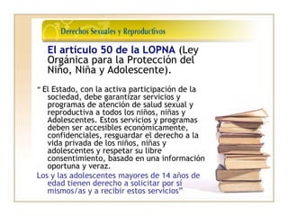 El artículo 50 de la LOPNA (Ley
Orgánica para la Protección del
Niño, Niña y Adolescente).
“ El Estado, con la activa participación de la
sociedad, debe garantizar servicios y
programas de atención de salud sexual y
reproductiva a todos los niños, niñas y
Adolescentes. Estos servicios y programas
deben ser accesibles económicamente,
confidenciales, resguardar el derecho a la
vida privada de los niños, niñas y
adolescentes y respetar su libre
consentimiento, basado en una información
oportuna y veraz.
Los y las adolescentes mayores de 14 años de
edad tienen derecho a solicitar por sí
mismos/as y a recibir estos servicios”
 