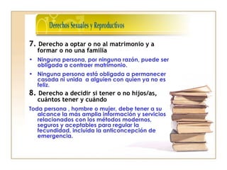 7. Derecho a optar o no al matrimonio y a
formar o no una familia
• Ninguna persona, por ninguna razón, puede ser
obligada a contraer matrimonio.
• Ninguna persona está obligada a permanecer
casada ni unida a alguien con quien ya no es
feliz.
8. Derecho a decidir si tener o no hijos/as,
cuántos tener y cuándo
Toda persona , hombre o mujer, debe tener a su
alcance la más amplia información y servicios
relacionados con los métodos modernos,
seguros y aceptables para regular la
fecundidad, incluida la anticoncepción de
emergencia.
 