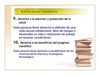 9. Derecho a la atención y protección de la
salud
Toda persona tiene derecho a disfrutar de una
vida sexual satisfactoria, libre de riesgos y
desarrollar su vida y relaciones de pareja
en buenas condiciones.
10. Derecho a los beneficios del progreso
científico
Toda persona tiene derecho a beneficiarse de los
avances de la ciencia y el progreso
tecnológico.
 