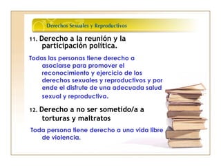 11. Derecho a la reunión y la
participación política.
Todas las personas tiene derecho a
asociarse para promover el
reconocimiento y ejercicio de los
derechos sexuales y reproductivos y por
ende el disfrute de una adecuada salud
sexual y reproductiva.
12. Derecho a no ser sometido/a a
torturas y maltratos
Toda persona tiene derecho a una vida libre
de violencia.
 