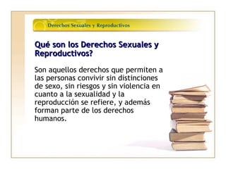Qué son los Derechos Sexuales yQué son los Derechos Sexuales y
Reproductivos?Reproductivos?
Son aquellos derechos que permiten a
las personas convivir sin distinciones
de sexo, sin riesgos y sin violencia en
cuanto a la sexualidad y la
reproducción se refiere, y además
forman parte de los derechos
humanos.
 