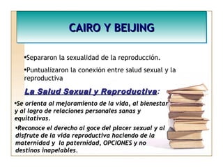 CAIRO Y BEIJINGCAIRO Y BEIJINGCAIRO Y BEIJINGCAIRO Y BEIJING
•Separaron la sexualidad de la reproducción.
•Puntualizaron la conexión entre salud sexual y la
reproductiva
La Salud Sexual y ReproductivaLa Salud Sexual y Reproductiva:
•Se orienta al mejoramiento de la vida, al bienestarSe orienta al mejoramiento de la vida, al bienestar
y al logro de relaciones personales sanas yy al logro de relaciones personales sanas y
equitativas.equitativas.
•Reconoce el derecho al goce del placer sexual y alReconoce el derecho al goce del placer sexual y al
disfrute de la vida reproductiva haciendo de ladisfrute de la vida reproductiva haciendo de la
maternidad y la paternidad, OPCIONES y nomaternidad y la paternidad, OPCIONES y no
destinos inapelables.destinos inapelables.
 