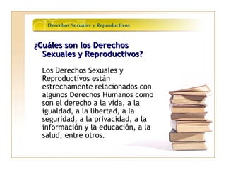 ¿Cuáles son los Derechos¿Cuáles son los Derechos
Sexuales y Reproductivos?Sexuales y Reproductivos?
Los Derechos Sexuales y
Reproductivos están
estrechamente relacionados con
algunos Derechos Humanos como
son el derecho a la vida, a la
igualdad, a la libertad, a la
seguridad, a la privacidad, a la
información y la educación, a la
salud, entre otros.
 