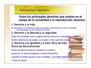 1. Derecho a la vida
se relaciona con el derecho de las mujeres a NO morir por causas evitables
relacionadas con el embarazo o parto.
2. Derecho a la libertad y la seguridad
Tanto los hombres como mujeres tienen derecho a decidir si
tienen relaciones sexuales, con quién y con qué frecuencia.
3. Derecho a la igualdad y a estar libre de toda
forma de discriminación
Todos los seres humanos, hombres y mujeres,
merecen un trato respetuoso. La discriminación
consiste en tratar igual lo que es distinto, y en tratar distinto
lo que es igual.
Entre los principales derechos que existen en elEntre los principales derechos que existen en el
campo decampo de la sexualidad y la reproducciónla sexualidad y la reproducción tenemos:tenemos:
 