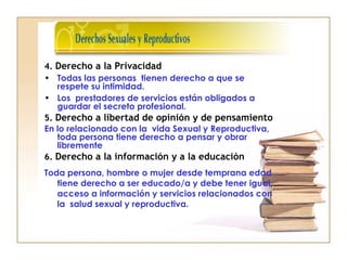 4. Derecho a la Privacidad
• Todas las personas tienen derecho a que se
respete su intimidad.
• Los prestadores de servicios están obligados a
guardar el secreto profesional.
5. Derecho a libertad de opinión y de pensamiento
En lo relacionado con la vida Sexual y Reproductiva,
toda persona tiene derecho a pensar y obrar
libremente
6. Derecho a la información y a la educación
Toda persona, hombre o mujer desde temprana edad
tiene derecho a ser educado/a y debe tener igual
acceso a información y servicios relacionados con
la salud sexual y reproductiva.
 