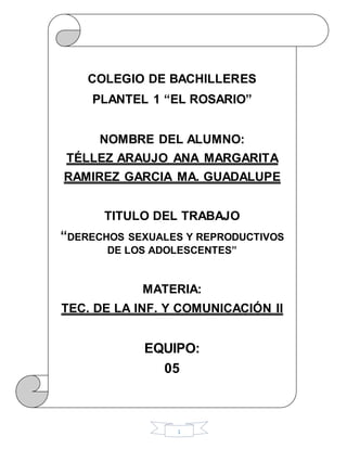 1
COLEGIO DE BACHILLERES
PLANTEL 1 “EL ROSARIO”
NOMBRE DEL ALUMNO:
TÉLLEZ ARAUJO ANA MARGARITA
RAMIREZ GARCIA MA. GUADALUPE
TITULO DEL TRABAJO
“DERECHOS SEXUALES Y REPRODUCTIVOS
DE LOS ADOLESCENTES”
MATERIA:
TEC. DE LA INF. Y COMUNICACIÓN II
EQUIPO:
05
 