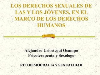 LOS DERECHOS SEXUALES DE
 LAS Y LOS JÓVENES, EN EL
 MARCO DE LOS DERECHOS
        HUMANOS



    Alejandro Uriostegui Ocampo
      Psicoterapeuta y Sexólogo

  RED DEMOCRACIA Y SEXUALIDAD
 