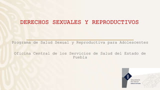 DERECHOS SEXUALES Y REPRODUCTIVOS
Programa de Salud Sexual y Reproductiva para Adolescentes
Oficina Central de los Servicios de Salud del Estado de
Puebla
 