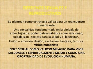 DERECHOS SEXUALES Y REPRODUCTIVOS Se plantean como estrategia valida para un reencuentro humanizante.  Una sexualidad fundamentada en la biología del amor.Lejos de: poder patriarcal-éticas que sancionan, culpabilizan –toxicas para la salud y el bienestar.  Unión -- emoción, ilusión, excitación, fantasía, ternura.  Visión humanista  GOZE SEXUAL COMO VALIOSO MILAGRO PARA VIVIR SALUDABLE Y ESPIRITUALMENTE MEJOR Y COMO UNA OPORTUNIDAD DE EVOLUCIÓN HUMANA. 