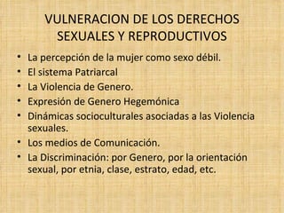 VULNERACION DE LOS DERECHOS SEXUALES Y REPRODUCTIVOS La percepción de la mujer como sexo débil. El sistema Patriarcal La Violencia de Genero. Expresión de Genero Hegemónica Dinámicas socioculturales asociadas a las Violencia sexuales.  Los medios de Comunicación. La Discriminación: por Genero, por la orientación sexual, por etnia, clase, estrato, edad, etc. 