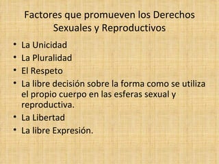 Factores que promueven los Derechos Sexuales y Reproductivos La Unicidad La Pluralidad El Respeto La libre decisión sobre la forma como se utiliza el propio cuerpo en las esferas sexual y reproductiva.  La Libertad La libre Expresión. 