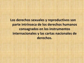 Los derechos sexuales y reproductivos son parte intrínseca de los derechos humanos consagrados en los instrumentos internacionales y las cartas nacionales de derechos. 