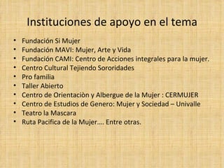 Instituciones de apoyo en el tema Fundación Si Mujer Fundación MAVI: Mujer, Arte y Vida Fundación CAMI: Centro de Acciones integrales para la mujer. Centro Cultural Tejiendo Sororidades Pro familia Taller Abierto Centro de Orientaciòn y Albergue de la Mujer : CERMUJER Centro de Estudios de Genero: Mujer y Sociedad – Univalle Teatro la Mascara Ruta Pacifica de la Mujer…. Entre otras. 
