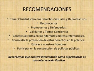 Tener Claridad sobre los Derechos Sexuales y Reproductivos. Reconocerlos Promoverlos y Defenderlos. Validarlos y Tomar Conciencia Contextualizarlos en los diferentes marcos referenciales. Consolidar la protección de estos derechos en la práctica.  Educar a nuestros hombres Participar en la construcción de políticas públicas  Recordemos que nuestra intervención como especialistas es una intervención Política RECOMENDACIONES 