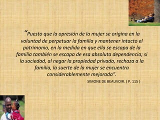 “ Puesto que la opresión de la mujer se origina en la voluntad de perpetuar la familia y mantener intacto el patrimonio, en la medida en que ella se escapa de la familia también se escapa de esa absoluta dependencia; si la sociedad, al negar la propiedad privada, rechaza a la familia, la suerte de la mujer se encuentra considerablemente mejorada”. SIMONE DE BEAUVOIR. ( P. 115 ) 