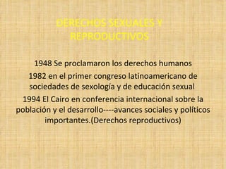 DERECHOS SEXUALES Y REPRODUCTIVOS 1948 Se proclamaron los derechos humanos 1982 en el primer congreso latinoamericano de sociedades de sexología y de educación sexual  1994 El Cairo en conferencia internacional sobre la población y el desarrollo----avances sociales y políticos importantes.(Derechos reproductivos) 