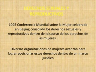 DERECHOS SEXUALES Y REPRODUCTIVOS 1995 Conferencia Mundial sobre la Mujer celebrada en Beijing consolidó los derechos sexuales y reproductivos dentro del discurso de los derechos de las mujeres.  Diversas organizaciones de mujeres avanzan para lograr posicionar estos derechos dentro de un marco jurídico 