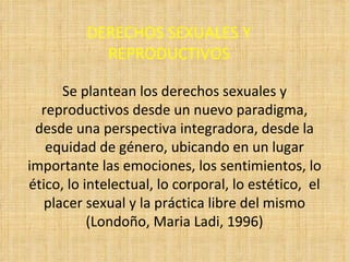DERECHOS SEXUALES Y REPRODUCTIVOS Se plantean los derechos sexuales y reproductivos desde un nuevo paradigma, desde una perspectiva integradora, desde la equidad de género, ubicando en un lugar importante las emociones, los sentimientos, lo ético, lo intelectual, lo corporal, lo estético,  el placer sexual y la práctica libre del mismo (Londoño, Maria Ladi, 1996) 