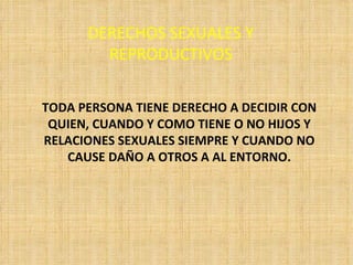 DERECHOS SEXUALES Y REPRODUCTIVOS TODA PERSONA TIENE DERECHO A DECIDIR CON QUIEN, CUANDO Y COMO TIENE O NO HIJOS Y RELACIONES SEXUALES SIEMPRE Y CUANDO NO CAUSE DAÑO A OTROS A AL ENTORNO. 