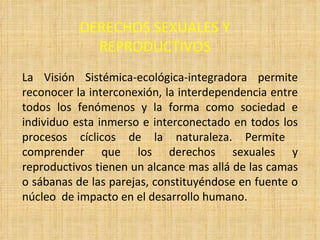 DERECHOS SEXUALES Y REPRODUCTIVOS La Visión Sistémica-ecológica-integradora permite reconocer la interconexión, la interdependencia entre todos los fenómenos y la forma como sociedad e individuo esta inmerso e interconectado en todos los procesos cíclicos de la naturaleza. Permite  comprender que los derechos sexuales y reproductivos tienen un alcance mas allá de las camas o sábanas de las parejas, constituyéndose en fuente o núcleo  de impacto en el desarrollo humano. 