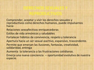 DERECHOS SEXUALES Y REPRODUCTIVOS Comprender, aceptar y vivir los derechos sexuales y reproductivos como derechos humanos, puede impulsarnos hacia: Relaciones sexoafectivas enriquecedoras Estilos de vida armónicos y saludables Fortalecer hábitos de convivencia, respeto y tolerancia Apertura hacia un ser sexual asertivo, expansivo, trascendente. Permite que emerjan las ilusiones, fantasías, creatividad, solidaridad, entrega Aumenta  la tolerancia a las frustraciones cotidianas.  Emerja una nueva conciencia  -- oportunidad evolutiva de nuestra especie. 