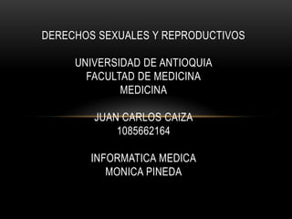 DERECHOS SEXUALES Y REPRODUCTIVOS

     UNIVERSIDAD DE ANTIOQUIA
       FACULTAD DE MEDICINA
             MEDICINA

        JUAN CARLOS CAIZA
            1085662164

       INFORMATICA MEDICA
          MONICA PINEDA
 
