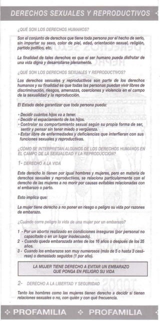 DERECHOS SEXUALES Y REPRODUCTIVOS •
"QUE SON LOS DERECHOS HUMANOS?
Son eIconjunto de derechos que fiene rods pet50IfB par.'hecho de serlo, 

sin Imporlar 5U 56XO, color de pie/, ~~, orientltCidn seJCua', religi6n, 

partido politico, etc. 

La f/llalidad de tales cIerechos as que eI set' humano pueda dlsfrutsr de
una vida digna y desatroIJarse plenamente.
lQUE SON LOS OERECHOS SEXUAL£S YREPRODUCrrvOS?
Los derechos suuales y reproductives son parte de los derechos
humanos y 5101 finalidad 85 que tad.s las personas puedan 'IMr fibres de
discrlmlnacldn, tiesgos, amenazas, coerciones y vioIenclIt en eI campo
de ,. sexualldad y /s reproducciOn.
EI EsI.do debe g.rantizar que toda persona pueda:
• Decldir cuAntos hijos va a tener.
• DeckJlr e/8$plJCiBmiento de los hijos.
• Conlrolar 5U comporlamiento sexual segun 5U propi. forma de ,." 

sentif y pensar sin ttner rniedo 0 vergilenz.a. 

• Est., Ilbre de enf&rmedades y deficiencias que interfieran con sus
funciones sexuales y reproductivas.
,COMO SE INTERPRETANALGUNOS DELOS DERECHOS HUMANOS EN
EL CAMPO DE LA iEXUAUDAD YLA REPRODUCcl6N1
1- OEREc,,1O ALA VIDA
Est. derecho 10 tienen por [gusl hombres y ftWjeIes, pero en materia de
derecIm sexuaJes YrtptOductWos, $(I relaciona pamwlarmente con .1
derecho de /as mujetes , no morir par causas ."itables relacionadas con
.'.mbarazo0 parto.
Esto ImpIica que:
La mujer Ilene derecho • no poner en riesgo 0 pe/iglO 5101 'Iida por razones
de ....."'"
"Cu.fndo com peligfO la 'Iida eM una mujer por un embal3lO?
1 • Por un aborto realizado en condiciones Inseguras (por personal no 

C8p8Cltado 0 en un lug" Inadecuado). 

2 • Cuando queds embarazada antes eM !os 16 aitos 0 despues eM los 35 

alios. 

3· Cuando!os embarazos son muy numerosos {mas de 5 0 hasta 3 ces;i­

reas} 0 demaslado seguidos (1 par allo). 

LA MWER nENE DERECHO AEVlTAR UN EM8ARAlO
QUE PONGA EN PELJGRO SU WDA
2- DERECHO A LA UBERTAD YSEGURIDAD
Tanto los hombres como las mujet'es tienen derecho a decidir si tietIen
relaciones sexuales 0 no, con quieti y COt! que IrecUfJllCia.
... PROFAMILIA .:. PROFAMILIA •
 