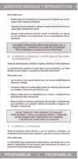 • 	DERECHOS SEXUALES YREPRODUCTIVOS .;
Esto ImpIica que:
• 	 Had;' pu«Je Sf( forzado(a) pot" otra penon. (nl siqu/era pot 8/ cOn­
yuge) a tener rel8ciones 5eXuaies.
• 	 Todos(as) tenemos derecho 8 upre5lIr nuestra preferenci. sexual y a
eIegireI(Ia) compBfiero(., sexuaL
• 	 Ninguna mvjerpuede Sf( forzada II tenet' un embarazo 0 un aborlo,
niB ser somef/da a una intervenclOn sin $U consentlmfento libre e
Infonnado.
CUALOUfER 1NJEIMNCION..me.REIACIONADA CON !.A
$WID SEXUAL YREPROOUCTWA DEBE SEA AUTORaADA
POR LA P£RSONA A LA QUESE LE VA APRACTJCAR
3- EL DEAECHO A LA IGUALDAD YAESTAR UBRE Df TODA FORMA
DF DISCR/~INACl6N
Todos los seres humanos, I'Iomtnsymujlns, mar8Cfn uri trato respetuoso.
La discrlmlnacl6n consiste en tratar igua/lo que es distinto, y en tratar
didinto 10 que es igual La igua/dad no signfflca unfformidad.
fsto Imp/lea que:
Los hombres y las mu}&res deben tenar 'as mismas posibi/idades de
educalH y trabajar.
A nlnguna mvjet se Ie puede exigirprveba de embarazopara acceder
a un emphKJ 0 concursar para una beca, etc.
Ninguna mlljer podra ser despedida de su trabajo 0 establecimiento
educatrro par estarembarazada.
Ninguna persona requiere 8utorizaci6n del c6nyuge 0 compaiiero(a)
para plan;ficar con cua/quier metoda (incluyendo I. /igadura de
trompas 0 rasectomia).
NO HAY TRABAJOS -PARA HOMBRES· HI TRABAJOS 

-PARA MWERES". TOOAS LAS LABORES DENTRO YFUERA DEL 

HOGAR DEBERAN SER COMPAR71DAS POR HOMBRES 

YMWERES EN CONDICIONES DE IGUALDAD 

~ EL DERECHO ALA PRTVACIDAD
Todas las personas tienen derecho a que 58 respete su intimldad. Los
prestadores de servicios estan obligados aguardar el secreta profesionaL
Esto impiica que:
La informaci6n que el personal de satud obtiene, re/aclonada con Ia ~ida
sexual y reproductiva de una persona debe mantenetse en reserYa y as
parte de Ja vida privada del(la) paciente.
• PROFAMILIA .;. PROFAMILIA •
 