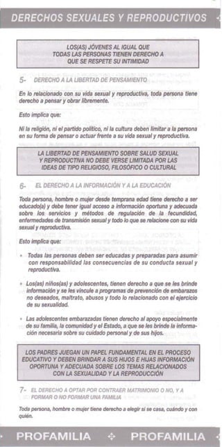 DERECHOS SEXUALES Y REPRODUCTIVOS •
LOS(AS} J6VENES AL /GUM QUE 

TODAS LAS PERSONAS TlENEN DERECHO A 

QUE SE RESPETE SU INTIAfIDAD 

5- OERECHO A LA UBERTAD DE PENSAMIEffTO
En 10 relacionado con su vida sexual y reproductiva, fod, persona tIene 

derecho 8 pensar y obrar libremente. 

Esto impIica que: 

Hi Is reJigi6n, ni eIpartido politico, ni la cuftura deben limitsr a /8 persona 

en su torma de pensar 0 actuar trente a$IJ vida sexual y reproductive.
LA UBERTAD DE PfNSAMIENTO SOBRE SALVO SEXUAL 

YREPROOUCTIVA NO DEBE VERSE UMfTADA POR LAS 

IDEAS DE TJPO REUGIOSD, Flt.0S0Rc0 0 CULTURAL 

6- EL DERECHO A LA INFORMACION YALA EDUCACION
rods persona, hombre 0 mujer desde hImptana edad tiene derecho a ser
educado(a) y debe ten..- iguaI acceso a informaci6n oportuna y adecuada
sobre los serv/clos y mtitodos de regulacl6n de Ia fecundldad.
enfermedades de transmisiOn sexualy tcm 10 que se teIadone con $(I Wda
sexualYreproductiva.
Esto imp/Ie, que:
Tod" las personas deben ser educadas y preparadas para asumlr
con responsabllldad las consecuencias de sv conducts sexual y
reproductlva.
Los(as) nfflol(as) y adolescentes, tienen derecho a que se In brinele
informacIOn y se les vincu/e aprogramss de prevencI6n de embatatos
no d.seados, maltrato, abusos y todo /0 relacionado con ., e}erc/clo
de su sexualidad.
Las adoIeSC8l'ltes embarazadas tienen detecho al spoyo especiaimente
de su familia, /a comunidad y el Estado, a que se les brinde /a Informs­
cl6n ~a sabre su cuidado personal yde sus hljos.
LOS AWIIES JUEGAN UN AU'fl FUNDAMENTAL EN EL PROCESO 

EDUCATlVO YDEBEN 8RINDAR A SUS HIJOS EHUAS INFORMACION 

OPORTUNA YADECUADA SOBRE LOS TEMAS RELACIONADOS 

CON LA SEXUAUDAD YLA REPRODUCCION 

7- E1 OERECHO A. OPTAA POR CONTRAER MATRIMONIO 0 NO, YA.
FORMAR 0 NO FORMAR UNA. FAIIIJA.
Tod. p«3OfIa, hombnl 0 mujet' tiMe derecho. elegit' si.. au, culndo Ycon 

quirln. 

PROFAMILIA ... PROFAMILIA •
 