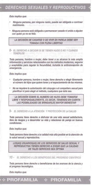 DERECHOS SEXUALES YREPRODUCT/VOS -
Esto impIica que:
• 	 Ninguna persona, pot ninguna raztSn, puede ser obligada acontra.'
"",trlmOOJO.
• 	Nlnguna petSOfIS es~ ob6gada a pennanecercasada nIunida a slguifHI
con quieti ya no es feliz.
LA OfCISION Of CASAASE 0 DE VMR EN PAAEJA DEBE SEll 

TOMADA CON Pf.ENA USERTAD 

8· 	El DERECHO A DECtDIR 51 SE TlENEN HlJOS 0 NO YcuANoo
TfNERL.OS
Tod. persona, hombre 0 mujer, debe tener a su alcance Ia mas amplia
Informacl6n yservkios rtlaciomldot con los melodos mocIemo$, seguros
y aceptables para regular Ia fecundidad, incIuida Ia 8flticoncepci6n de
emergencia,
Esto Implies que:
Cualqu;" persona, hombnJ 0 mujer, tiene dfncho II eIegir IibnJmente
eInumtro de hljos que qulere teneryeI espaciamienlo de los mismos.
• 	 No 58 requiere Ja /Jutorizaci6n del c6nyuge 0 eIcompai'ieto sexualpara
planlf/car "I pari eleglr eI metodo, CUlIIqUiera que este sea.
LA DECISI6N SOBRE EL NUMERO DE HIJOS DEBE TOMARSE 

USRf YRESPONSABLEMENTE, ES DECfR, TENIENDO EN CUENTA 

LAS POSIBIUDADES DE SRfNDARLES MAYOR BlENESTAR 

9- El DERECHO A LA ATENCI6N YPROTECC/6N DE LA SAWD
Toda persona tiene derecho a disfrutar de UIIa vida sexual satisfactoria,
libra de riesgos y a desarrolJar su vida y reIaciones de pareja en buenas
condkiones.
Esto implies que:
Toda persona liens clerecho a la calidadmas alta posibJe en Ia atenci6n de
Is sa/ud sexual y reproductWB.
LOS(AS} IJSUARIOS(AS) DE LOS SE/MCIOS DE SALUD SflfUAL Y 

REPRODUCTlVA TlENEN DERECHO AEXlGIR QUE LA CAUDAD 

DE TALES SEfMCIOS SEA 6PTJMA

10 - EL DERECHO A LOS BENEFICIOS DEL PROGRESO CIENTIRCO
Toda persona tiene derecho a beneficfarse de los a~nces de fa cJencfa Y 

eI progreso tecnol6gico. 

Esto implica que: 

• -Z- PROFAMILIA -;. PROFAMILIA ­
 