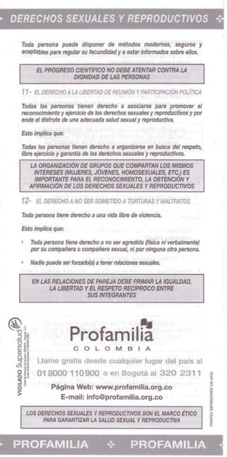 DERECHOS SEXUALES Y REPRODUCTIVOS .:
Toda persons puede disponer de metodos modemos, sagurot y
aceptables para regular su fecundidad y• estar /nformados sobre ellos.
EL PROGRESO cIENTiFPCO NO DEBE ATENTAR CONTRA LA
DIGNIOAD DE lAS PEllSOHAS
11· E1.DERECHOA LA LlBERTAD DERE1INI6NYA4Rm1'Act6NPOtlncA
Tod8$ las personas tiMen derecho " asociarse para promo'ler el
reconocimiento y ejeICicio de los derechos sexualesy reproductivos y par
ende eI disfrvte de una adecuada salud seICUal y reproc/uctiva.
Esto ImpIJca que:
Todas /as personas tienen dtrecho a OIf1<HJiutse en busca del respeto,
mxe eje(cJcJo y garantJa de los derechos sexuales y reptoductivos.
LA ORGANIZACION DE GRUPOS QUE COMPARTAN LOS AflSMOS 

INT£RESES /MWfRES, JO'lfNES, HOMOSEXUALES, ElCJ ES 

IMPORTANTE PARA EL RECONOCIMIENTO, LA OBTfNClON Y 

AFlRMACt6N DE LOS DERECHOS SEXUALES YREPRODIJCT1VOS
12- El. OERECHOA NO SER SOMETJDOA TORTURAS YMALmATOS
Tod. persona tiene deIecho a una vida IibIe de vioHmcia.
Eno implies que:
Toda persona fiene derecho a no ser agredida (f;sica ni verbalmenteJ
por su compaitera 0 companero sexus4 ni pornlnguna ofta persona
Nadi. puede serforzado(a) a tunerroIaciones sexuafes.
EN LAS RELACIONES DE PAREJA DEBE PRIMAR LA IGUALDAD, 

LA UBERTAD YEL RESPETO RECiPRocO ENTRE 

SUS INTfGRANTES 

Profamil~COLOMBIA
Uame gratis desde cualquier lugar del pais al
01 8000 110900 0 en Bogota al 320 2311 i
Pagina Web: www.profamilia,org.co
E-mail: info@profamilia.org.co
LOS DERECHOS SEXUALES YREPRODUCTrIOS SON EL MARCO tTIco IiiPNIA GARANTIZAR LA SAL.UO SEXUAL YREPAOOUC77VA .
PROFAMILIA ... PROFAMILIA • 

 