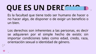 QUE ES UN DERECHO
Es la facultad que tiene todo ser humano de hacer o
no hacer algo, de disponer o de exigir un beneficio o
un bien.
Los derechos son inherentes a las personas, es decir
se adquieren por el simple hecho de existir, sin
importar condiciones tales como edad, credo, raza,
orientación sexual o identidad de género.
 