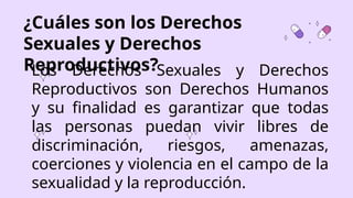 ¿Cuáles son los Derechos
Sexuales y Derechos
Reproductivos?
Los Derechos Sexuales y Derechos
Reproductivos son Derechos Humanos
y su finalidad es garantizar que todas
las personas puedan vivir libres de
discriminación, riesgos, amenazas,
coerciones y violencia en el campo de la
sexualidad y la reproducción.
 