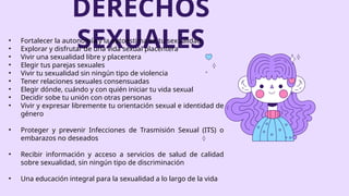 DERECHOS
SEXUALES
• Fortalecer la autonomía y la autoestima en tu sexualidad
• Explorar y disfrutar de una vida sexual placentera
• Vivir una sexualidad libre y placentera
• Elegir tus parejas sexuales
• Vivir tu sexualidad sin ningún tipo de violencia
• Tener relaciones sexuales consensuadas
• Elegir dónde, cuándo y con quién iniciar tu vida sexual
• Decidir sobe tu unión con otras personas
• Vivir y expresar libremente tu orientación sexual e identidad de
género
• Proteger y prevenir Infecciones de Trasmisión Sexual (ITS) o
embarazos no deseados
• Recibir información y acceso a servicios de salud de calidad
sobre sexualidad, sin ningún tipo de discriminación
• Una educación integral para la sexualidad a lo largo de la vida
 