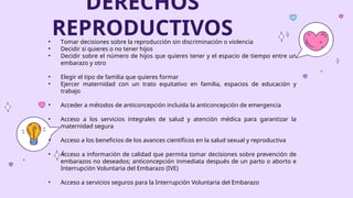 DERECHOS
REPRODUCTIVOS
• Tomar decisiones sobre la reproducción sin discriminación o violencia
• Decidir si quieres o no tener hijos
• Decidir sobre el número de hijos que quieres tener y el espacio de tiempo entre un
embarazo y otro
• Elegir el tipo de familia que quieres formar
• Ejercer maternidad con un trato equitativo en familia, espacios de educación y
trabajo
• Acceder a métodos de anticoncepción incluida la anticoncepción de emergencia
• Acceso a los servicios integrales de salud y atención médica para garantizar la
maternidad segura
• Acceso a los beneficios de los avances científicos en la salud sexual y reproductiva
• Acceso a información de calidad que permita tomar decisiones sobre prevención de
embarazos no deseados; anticoncepción inmediata después de un parto o aborto e
Interrupción Voluntaria del Embarazo (IVE)
• Acceso a servicios seguros para la Interrupción Voluntaria del Embarazo
 