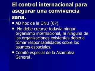 El control internacional para asegurar una convivencia sana. AD hoc de la ONU (67) -No debe crearse todavía ningún organismo internacional, ni ninguna de las organizaciones existentes debería tomar responsabilidades sobre los asuntos espaciales. Comité especial de la Asamblea General . 
