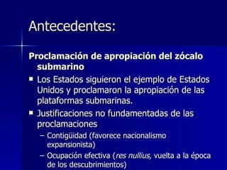 Antecedentes: Proclamación de apropiación del zócalo submarino Los Estados siguieron el ejemplo de Estados Unidos y proclamaron la apropiación de las plataformas submarinas. Justificaciones no fundamentadas de las proclamaciones Contigüidad (favorece nacionalismo expansionista) Ocupación efectiva ( res nullius,  vuelta a la época de los descubrimientos) 