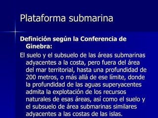 Plataforma submarina Definición según la Conferencia de Ginebra: El suelo y el subsuelo de las áreas submarinas adyacentes a la costa, pero fuera del área del mar territorial, hasta una profundidad de 200 metros, o más allá de ese límite, donde la profundidad de las aguas superyacentes admita la explotación de los recursos naturales de esas áreas, así como el suelo y el subsuelo de área submarinas similares adyacentes a las costas de las islas. 