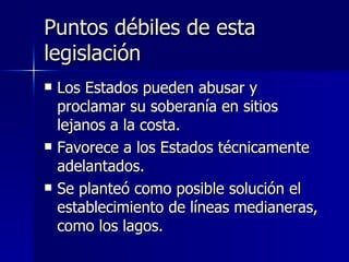 Puntos débiles de esta legislación Los Estados pueden abusar y proclamar su soberanía en sitios lejanos a la costa. Favorece a los Estados técnicamente adelantados. Se planteó como posible solución el establecimiento de líneas medianeras, como los lagos. 