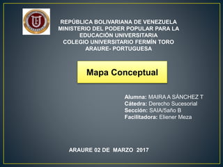 REPÚBLICA BOLIVARIANA DE VENEZUELA
MINISTERIO DEL PODER POPULAR PARA LA
EDUCACIÓN UNIVERSITARIA
COLEGIO UNIVERSITARIO FERMÍN TORO
ARAURE- PORTUGUESA
ARAURE 02 DE MARZO 2017
Mapa Conceptual
Alumna: MAIRA A SÁNCHEZ T
Cátedra: Derecho Sucesorial
Sección: SAIA/5año B
Facilitadora: Eliener Meza
 