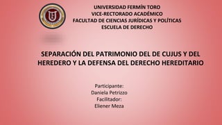 UNIVERSIDAD FERMÍN TORO
VICE-RECTORADO ACADÉMICO
FACULTAD DE CIENCIAS JURÍDICAS Y POLÍTICAS
ESCUELA DE DERECHO
SEPARACIÓN DEL PATRIMONIO DEL DE CUJUS Y DEL
HEREDERO Y LA DEFENSA DEL DERECHO HEREDITARIO
Participante:
Daniela Petrizzo
Facilitador:
Eliener Meza
 