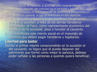c.- Interés social; el causante al acumular una masa de bienes y formar su patrimonio, necesitó del concurso de la sociedad y por ello que existe comprometido en dicho conjunto de derechos y obligaciones un evidente interés general; el que se manifiesta en dos aspectos: 1.- En la sucesión intestada la ley establece las personas que van a suceder; a falta de los demás herederos abintestato; el Fisco, como representante económico del Estado y de la sociedad, pasa a heredar al causante. 2.- Se manifiesta este interés social en el impuesto de herencia que deben pagar herederos y legatarios. Libertad para testar Siendo el primer interés comprometido en la sucesión el del causante, es lógico que él pueda disponer del patrimonio que formó como mejor le parezca, debiese poder señalar a las personas a quienes quiera beneficiar. 