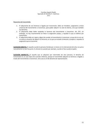 Carolina Angulo Pradel.
Egresada de Derecho U. Américas.
2011
11
Requisitos del transmitido:
1. El adquirente de una herencia o legado por transmisión, debe ser heredero, asignatario a titulo
universal del transmitente o transmisor, para poder adquirir no solo los bienes, sino que también
los derechos.
2. El adquirente debe haber aceptado la herencia del transmitente o transmisor. Art. 957, sin
embargo, no hay inconveniente en llevar la asignación propia, y repudiar la que se defiere por
transmisión.
3. El adquirente debe ser capaz y digno de suceder al transmitente o transmisor, ya que de no ser así,
no está en situación de adquirir la herencia, en la que va incluido el derecho a aceptar o repudiar la
asignación que se transmite.
SUCESION DIRECTA: Es aquella cuando la persona hereda por si misma sin la intervención de otra, la cual es
naturalmente la más frecuente. Es directa la sucesión por ejemplo, cuando el hijo sucede al padre.
SUCESIÓN INDIRECTA: Es aquella que se adquiere por intermedio de otra persona, el derecho de
transmisión es un caso típico de sucesión indirecta, porque el transmitido adquiere la herencia o legado a
través del transmitente o transmisor, otro caso es el del derecho de representación.
 