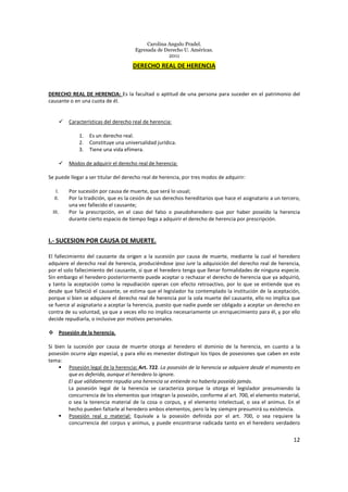 Carolina Angulo Pradel.
Egresada de Derecho U. Américas.
2011
12
DERECHO REAL DE HERENCIA
DERECHO REAL DE HERENCIA: Es la facultad o aptitud de una persona para suceder en el patrimonio del
causante o en una cuota de él.
Características del derecho real de herencia:
1. Es un derecho real.
2. Constituye una universalidad jurídica.
3. Tiene una vida efímera.
Modos de adquirir el derecho real de herencia:
Se puede llegar a ser titular del derecho real de herencia, por tres modos de adquirir:
I. Por sucesión por causa de muerte, que será lo usual;
II. Por la tradición, que es la cesión de sus derechos hereditarios que hace el asignatario a un tercero,
una vez fallecido el causante;
III. Por la prescripción, en el caso del falso o pseudoheredero que por haber poseído la herencia
durante cierto espacio de tiempo llega a adquirir el derecho de herencia por prescripción.
I.- SUCESION POR CAUSA DE MUERTE.
El fallecimiento del causante da origen a la sucesión por causa de muerte, mediante la cual el heredero
adquiere el derecho real de herencia, produciéndose ipso iure la adquisición del derecho real de herencia,
por el solo fallecimiento del causante, sí que el heredero tenga que llenar formalidades de ninguna especie.
Sin embargo el heredero posteriormente puede aceptar o rechazar el derecho de herencia que ya adquirió,
y tanto la aceptación como la repudiación operan con efecto retroactivo, por lo que se entiende que es
desde que falleció el causante, se estima que el legislador ha contemplado la institución de la aceptación,
porque si bien se adquiere el derecho real de herencia por la sola muerte del causante, ello no implica que
se fuerce al asignatario a aceptar la herencia, puesto que nadie puede ser obligado a aceptar un derecho en
contra de su voluntad, ya que a veces ello no implica necesariamente un enriquecimiento para él, y por ello
decide repudiarla, o inclusive por motivos personales.
Posesión de la herencia.
Si bien la sucesión por causa de muerte otorga al heredero el dominio de la herencia, en cuanto a la
posesión ocurre algo especial, y para ello es menester distinguir los tipos de posesiones que caben en este
tema:
Posesión legal de la herencia: Art. 722. La posesión de la herencia se adquiere desde el momento en
que es deferida, aunque el heredero lo ignore.
El que válidamente repudia una herencia se entiende no haberla poseído jamás.
La posesión legal de la herencia se caracteriza porque la otorga el legislador presumiendo la
concurrencia de los elementos que integran la posesión, conforme al art. 700, el elemento material,
o sea la tenencia material de la cosa o corpus, y el elemento intelectual, o sea el animus. En el
hecho pueden faltarle al heredero ambos elementos, pero la ley siempre presumirá su existencia.
Posesión real o material: Equivale a la posesión definida por el art. 700, o sea requiere la
concurrencia del corpus y animus, y puede encontrarse radicada tanto en el heredero verdadero
 