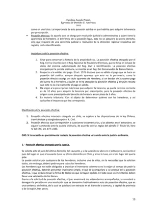 Carolina Angulo Pradel.
Egresada de Derecho U. Américas.
2011
13
como en uno falso. La importancia de esta posesión estriba en que habilita para adquirir la herencia
por prescripción.
Posesión efectiva: Es aquella que se otorga por resolución judicial o administrativa a quien tiene la
apariencia de heredero. A diferencia de la posesión legal, esta no se adquiere de pleno derecho,
sino que requiere de una sentencia judicial o resolución de la dirección regional respectiva del
registro civil e identificación.
Importancia de la posesión efectiva:
1. Sirve para conservar la historia de la propiedad raíz. La posesión efectiva otorgada por el
Reg. Civil se inscribirá en el Reg. Nacional de Posesione Efectivas, que se lleva en la base de
datos del sistema automatizado del Reg. Civil e Identificación. La posesión efectiva
otorgada por la justicia ordinaria, se inscribe en el Reg. Del Conservador de Bienes Raíces.
2. Respecto a la validez del pago. El art. 1576 dispone que es válido el pago que se hace en
posesión del crédito, aunque después aparezca que este no le pertenecía, como la
posesión efectiva otorga un título aparente de heredero, si un deudor del causante paga
de buena fe al heredero, a quien se le ha otorgado la posesión efectiva y después resulta
que este no lo era realmente el pago es válido.
3. Da origen a la prescripción más breve para adquirir la herencia, ya que le termino corriente
es de 10 años para adquirir la herencia por prescripción, pero la posesión efectiva da
origen a una prescripción del derecho de herencia en un plazo de 5 años.
4. En materia tributaria. Con el objeto de determinar quiénes son los herederos, y así
aplicarles el impuesto que les corresponda.
Clasificación de la posesión efectiva:
1. Posesión efectiva intestada otorgada en chile, se sujetan a las disposiciones de la ley Chilena,
tramitándose y otorgándose por el R. Civil.
2. Posesión efectiva que corresponden a sucesiones testamentarias, y las abiertas en el extranjero, se
siguen tramitando ante la justicia ordinaria, de acuerdo con las reglas del párrafo 3° Titulo VII, libro
IV del CPC, art. 877 a 883.
OJO: Si la sucesión es parcialmente testada, la posesión efectiva se tramita ante la justicia ordinaria.
1.- Posesión efectiva otorgada por la justica.
Se solicita ante el juez del último domicilio del causante, y si la sucesión se abre en el extranjero, será ante el
juez del lugar en que el causante tuvo su último domicilio en Chile, y si no lo tuvo, en el del lugar del que la
pide.
La puede solicitar por cualquiera de los herederos, inclusive uno de ellos, sin la necesidad que la soliciten
todos, sin embargo, deberá pedirse para todos los herederos.
Los herederos que no estén obligados a practicar el inventario solemne o no lo exijan al tiempo de pedir la
posesión efectiva, deberán presentar inventario simple, el que se acompañara a la solicitud de la posesión
efectiva, y que deberá llevar la firma de todos los que la hayan pedido. En todo caso los inventarios deben
llevar una valoración de los bienes.
Frente a la solicitud de posesión efectiva, el juez examinará los antecedentes acompañados, y concederá o
denegará la petición en una resolución que se denomina habitualmente auto de posesión efectiva, que es
una sentencia definitiva, de la cual se publicará un extracto en el diario de la comuna, o capital de provincia
o de la región, tres veces.
 