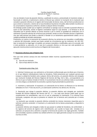 Carolina Angulo Pradel.
Egresada de Derecho U. Américas.
2011
14
Una vez dictado el auto de posesión efectiva, y publicado los avisos y protocolizado el inventario simple, o
faccionado el solemne, el peticionario solicita al tribunal que ordenen la inscripción de la resolución que
concede la posesión efectiva en el registro del Conservador de bienes raíces, del territorio jurisdiccional en
que se dictó la resolución, si dentro de la masa hereditaria hay bienes inmueble, debe también inscribirse en
los conservadores respectivos conforme a donde se ubiquen dichos inmuebles.
Sin embargo puede suceder que un legítimo contradictor se oponga a que se conceda la posesión efectiva a
quien la está solicitando, siendo el legítimo contradictor aquel en cuyo derecho a la herencia es de tal
naturaleza que le permite obtener en forma exclusiva o por lo menos en igualdad de condiciones con el
solicitante la posesión efectiva de la herencia que pretende, siendo no solo el heredero forzoso o legitimario,
sino que toda persona que funde su derecho a heredar en un testamento aparentemente valido o en su
calidad acreditada de heredero abintestato.
Finalmente, en cuanto a la revocación de la posesión efectiva, las sentencias son revocables o modificables,
a petición del interesado, siempre que hayan variado las circunstancias que las motivaron. Art. 821 CPC.
(ojo: la resolución ha niega lugar a lo pedido, son siempre revocables o modificables, pero si la concede, solo
si está pendiente su ejecución, en el caso de la posesión efectiva se mira que aún está pendiente su
ejecución mientras ésta no esté inscrita en el Registro del Conservador.)
2.- Posesiones efectivas ante el Registro Civil.
Para que este servicio conozca de esta tramitación deben reunirse copulativamente 2 requisitos en la
sucesión:
1. Que ella sea intestada.
2. Que se haya abierto en Chile.
Tramitación ante el Reg. Civil.
1.- Solicitud: Comienza por una solicitud en un formulario confeccionado para tal efecto por el Servicio,
en el que deberán individualizarse todos los herederos. Podrá presentarse por cualquier persona que
invoque la calidad de heredero ante cualquier oficina del servicio, y la posesión efectiva será otorgada
por resolución fundada del Director Regional del Servicio del Reg. Civil e Iden., correspondiente a la
oficina en que se hubiese iniciado el trámite. Si se presentare más de una solicitud, todas se acumularán
a la más antigua y se devolverán los aranceles a quienes hayan presentado las posteriores.
2.- Inventario y valorización: El inventario y la valorización de los bienes se efectuara en los términos
señalados en el art. 4° de la ley 16.271, y la valorización conforme a los demás arts. De la ley.
3.- Resolución que otorga la posesión efectiva: La posesión efectiva será otorgada por resolución
fundada del Director Regional del Servicio del R.C. e I., con todo este director podrá pedir que se
complementen los antecedentes, caso en el cual se suspenderá la tramitación. Si la solicitud fuere
rechazada, cualquiera otra que se presente en relación con la herencia será conocida por el mismo
director.
La resolución que conceda la posesión efectiva contendrá las mismas menciones requeridas para la
solicitud, asimismo contendrá el inventario y la valorización de los bienes presentados, y dispondrá la
publicación.
La posesión efectiva será otorgada a todos los que posean la calidad de herederos, de conformidad a
los registros del servicio de registro civil e identificación, aun cuando no hayan sido incluidos en la
solicitud y sin perjuicio de su derecho a repudiar la herencia de acuerdo a las reglas generales. También
será concedida a quienes acrediten esa calidad conforme a las reglas generales aunque no se encuentren
inscritos en Chile.
 